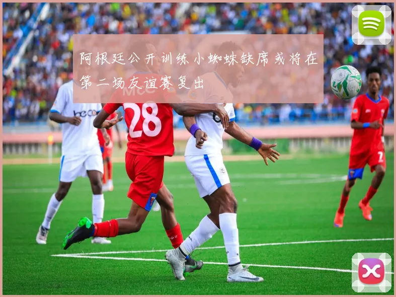 阿根廷公开训练小蜘蛛缺席或将在第二场友谊赛复出