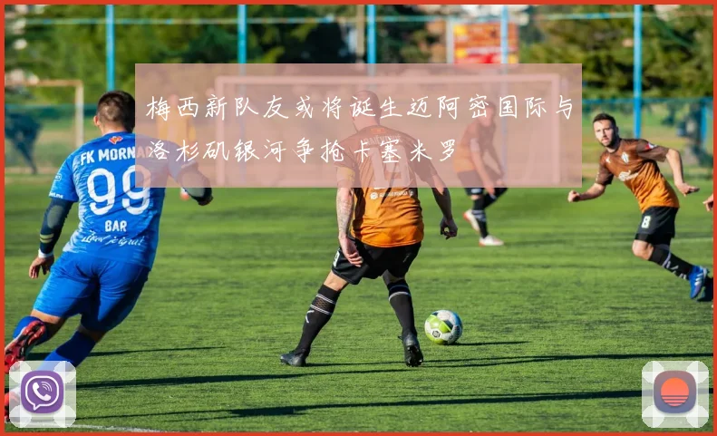 梅西新队友或将诞生迈阿密国际与洛杉矶银河争抢卡塞米罗