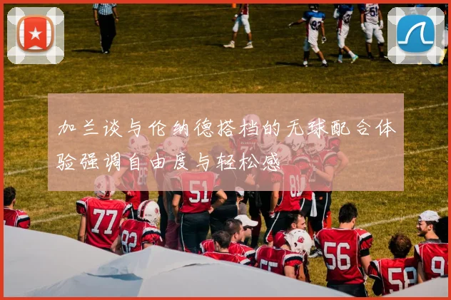 加兰谈与伦纳德搭档的无球配合体验强调自由度与轻松感