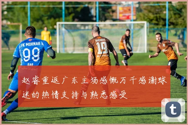 赵睿重返广东主场感慨万千感谢球迷的热情支持与熟悉感受