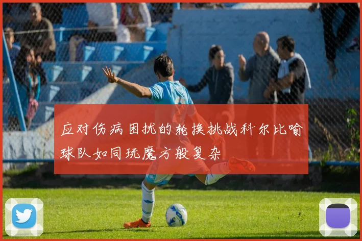 应对伤病困扰的轮换挑战科尔比喻球队如同玩魔方般复杂