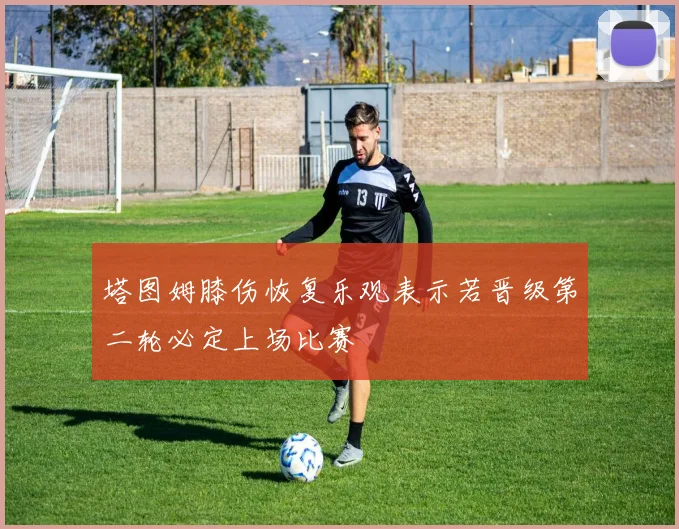 塔图姆膝伤恢复乐观表示若晋级第二轮必定上场比赛