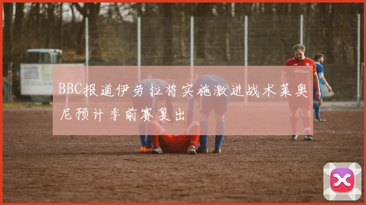 BBC报道伊劳拉将实施激进战术莱奥尼预计季前赛复出
