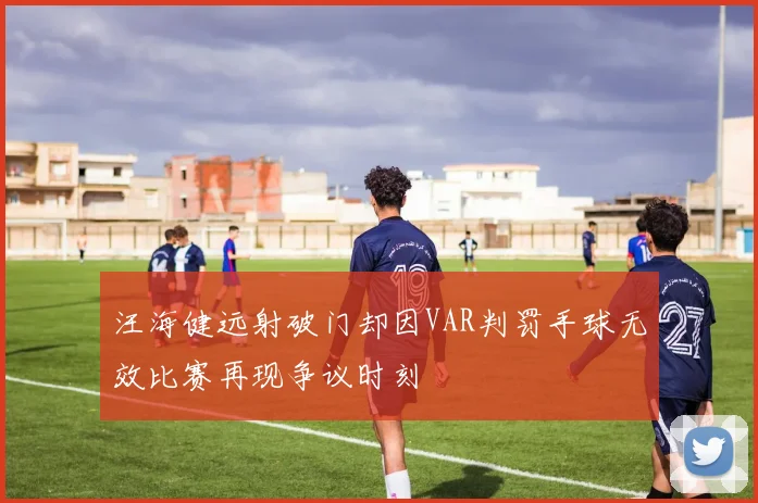 汪海健远射破门却因VAR判罚手球无效比赛再现争议时刻