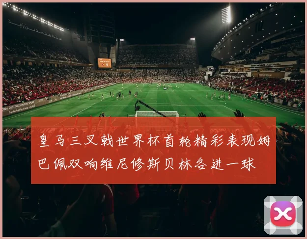 皇马三叉戟世界杯首轮精彩表现姆巴佩双响维尼修斯贝林各进一球