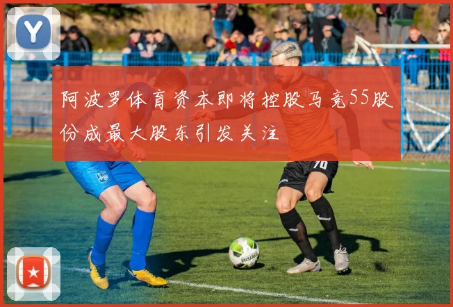 阿波罗体育资本即将控股马竞55股份成最大股东引发关注