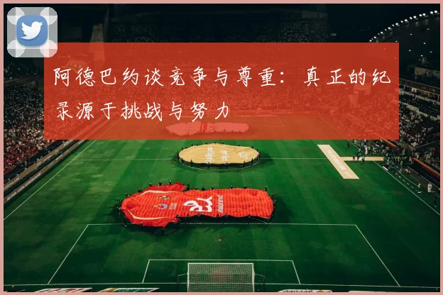 阿德巴约谈竞争与尊重：真正的纪录源于挑战与努力