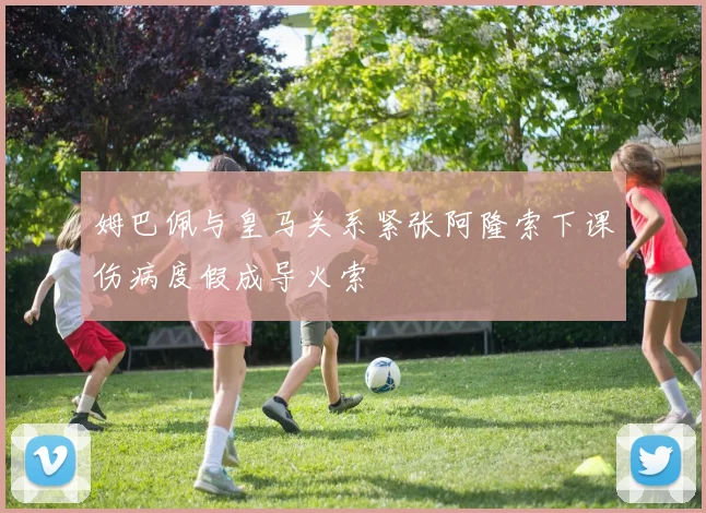姆巴佩与皇马关系紧张阿隆索下课伤病度假成导火索