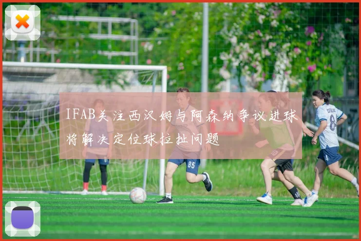 IFAB关注西汉姆与阿森纳争议进球将解决定位球拉扯问题