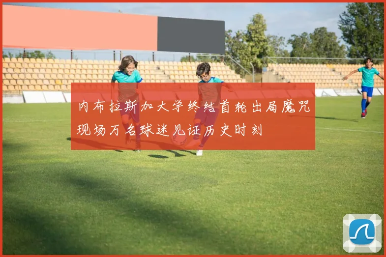 内布拉斯加大学终结首轮出局魔咒现场万名球迷见证历史时刻