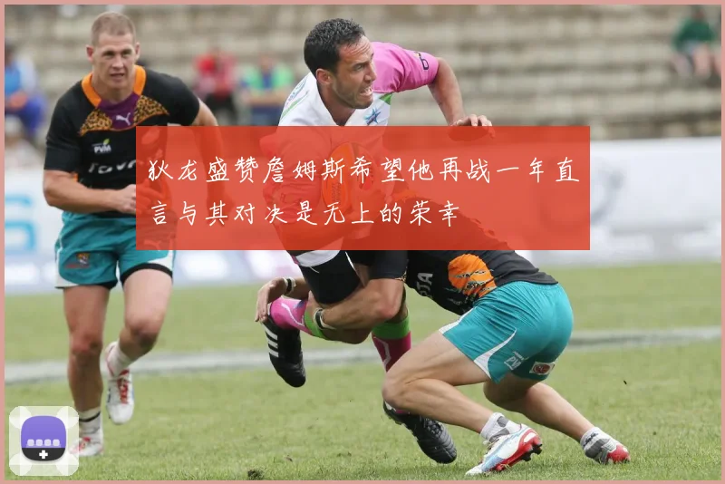 狄龙盛赞詹姆斯希望他再战一年直言与其对决是无上的荣幸
