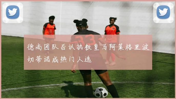 德尚团队否认执教皇马阿莱格里波切蒂诺成热门人选
