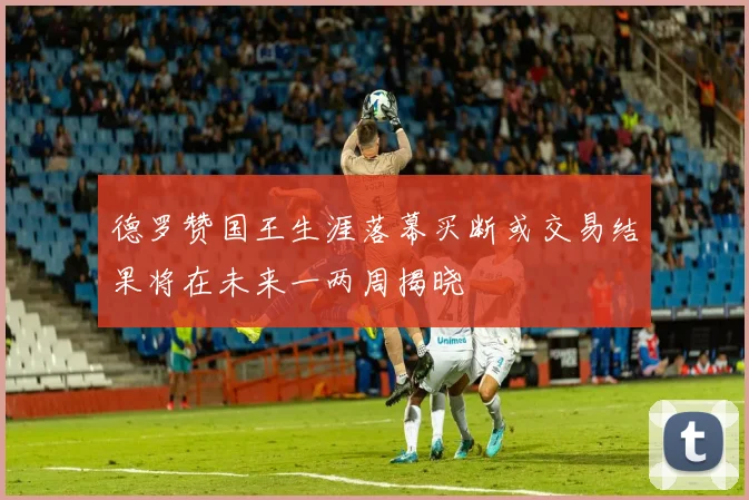 德罗赞国王生涯落幕买断或交易结果将在未来一两周揭晓